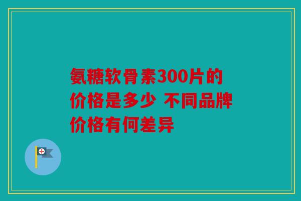 氨糖软骨素300片的价格是多少 不同品牌价格有何差异