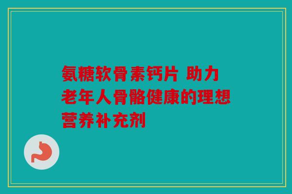 氨糖软骨素钙片 助力老年人骨骼健康的理想营养补充剂