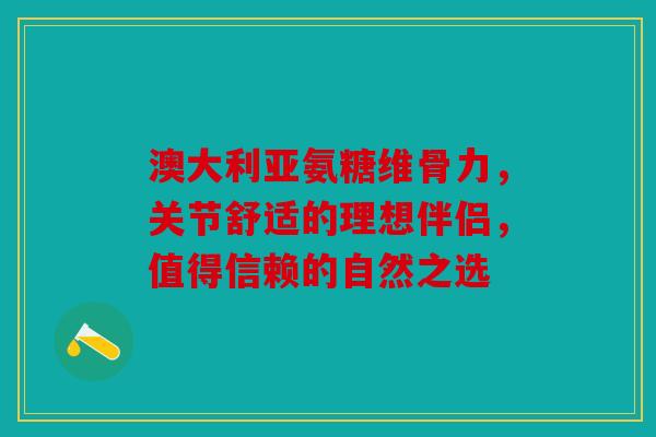 澳大利亚氨糖维骨力，关节舒适的理想伴侣，值得信赖的自然之选