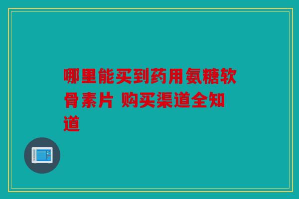 哪里能买到药用氨糖软骨素片 购买渠道全知道