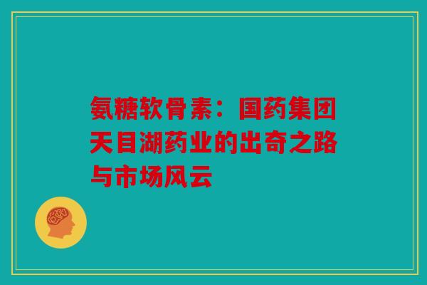氨糖软骨素：国药集团天目湖药业的出奇之路与市场风云