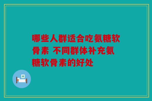 哪些人群适合吃氨糖软骨素 不同群体补充氨糖软骨素的好处