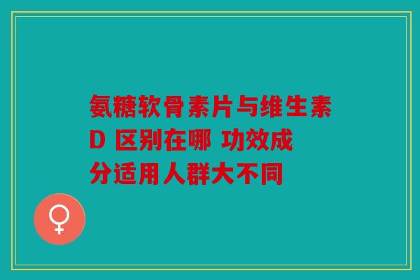 氨糖软骨素片与维生素D 区别在哪 功效成分适用人群大不同