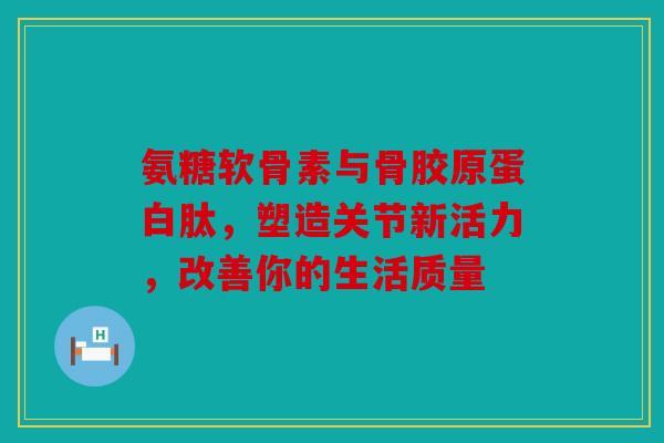 氨糖软骨素与骨胶原蛋白肽，塑造关节新活力，改善你的生活质量