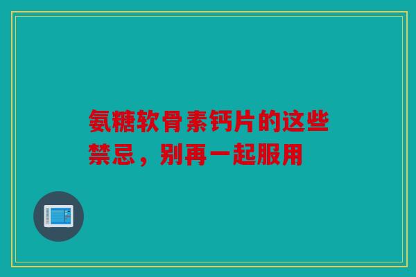 氨糖软骨素钙片的这些禁忌，别再一起服用