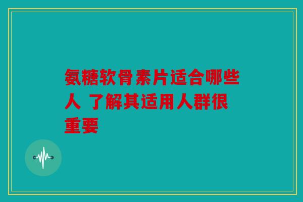氨糖软骨素片适合哪些人 了解其适用人群很重要