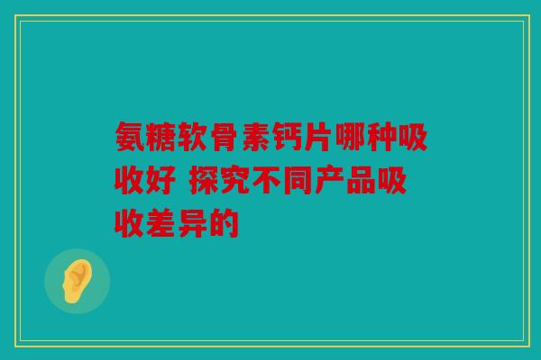 氨糖软骨素钙片哪种吸收好 探究不同产品吸收差异的
