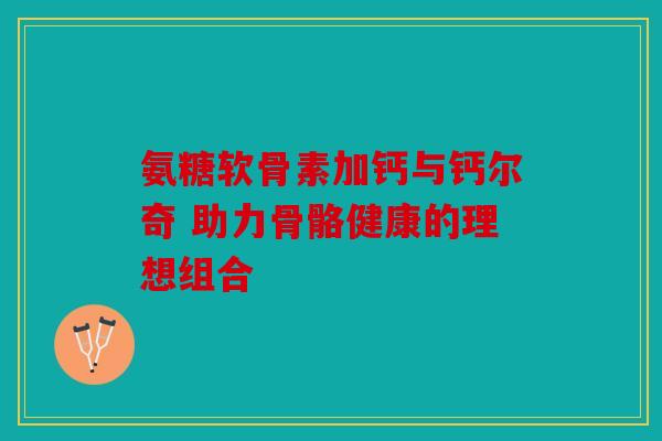 氨糖软骨素加钙与钙尔奇 助力骨骼健康的理想组合