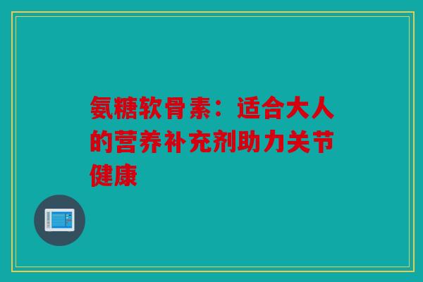 氨糖软骨素：适合大人的营养补充剂助力关节健康