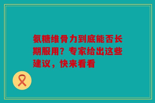 氨糖维骨力到底能否长期服用？专家给出这些建议，快来看看