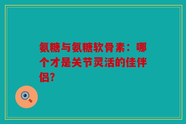 氨糖与氨糖软骨素：哪个才是关节灵活的佳伴侣？