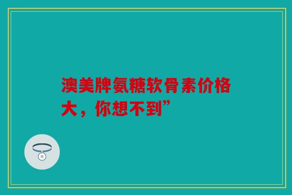 澳美牌氨糖软骨素价格大，你想不到”