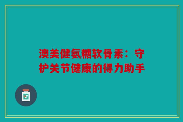 澳美健氨糖软骨素：守护关节健康的得力助手