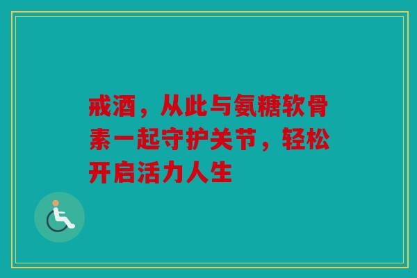 戒酒，从此与氨糖软骨素一起守护关节，轻松开启活力人生