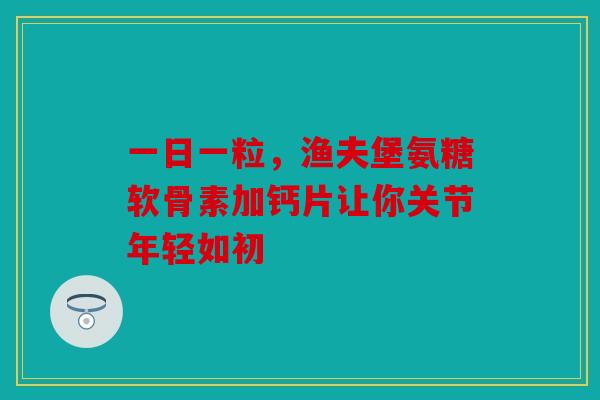 一日一粒，渔夫堡氨糖软骨素加钙片让你关节年轻如初