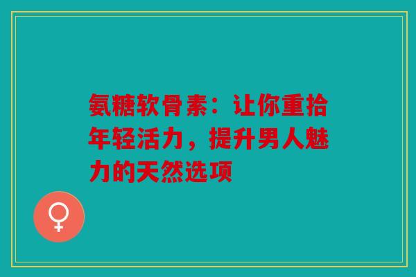 氨糖软骨素：让你重拾年轻活力，提升男人魅力的天然选项