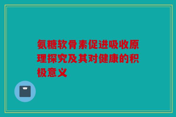 氨糖软骨素促进吸收原理探究及其对健康的积极意义