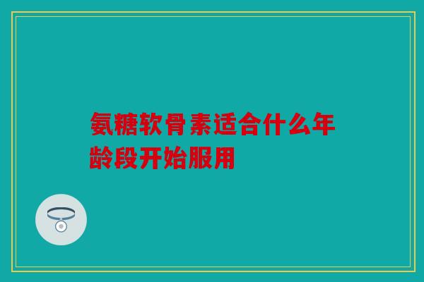 氨糖软骨素适合什么年龄段开始服用