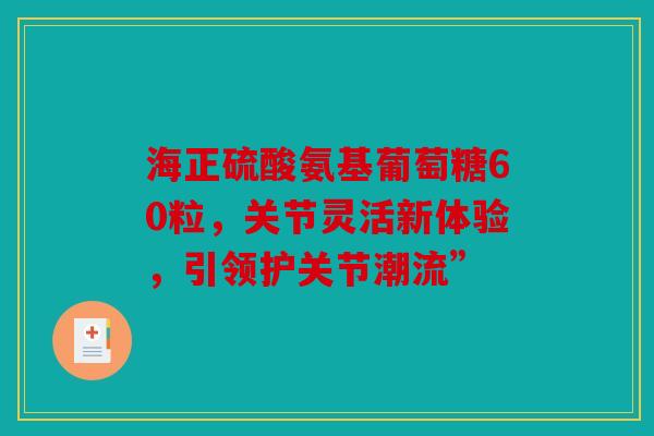 海正硫酸氨基葡萄糖60粒，关节灵活新体验，引领护关节潮流”