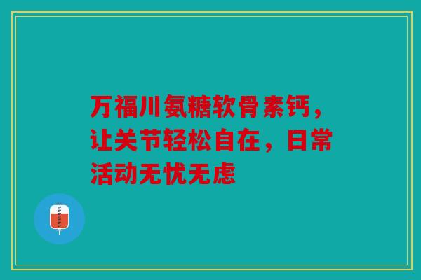 万福川氨糖软骨素钙，让关节轻松自在，日常活动无忧无虑