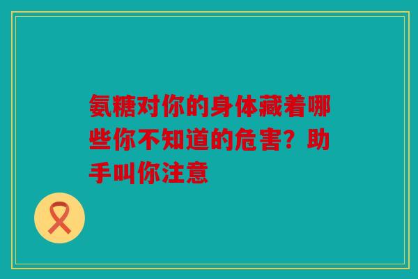 氨糖对你的身体藏着哪些你不知道的危害？助手叫你注意