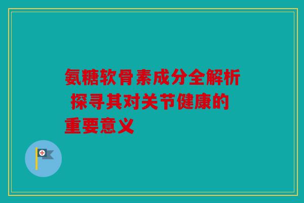 氨糖软骨素成分全解析 探寻其对关节健康的重要意义