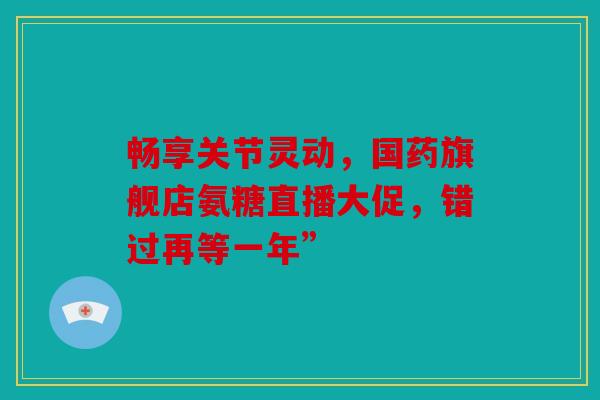 畅享关节灵动，国药旗舰店氨糖直播大促，错过再等一年”