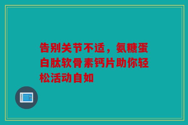告别关节不适，氨糖蛋白肽软骨素钙片助你轻松活动自如