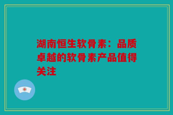湖南恒生软骨素：品质卓越的软骨素产品值得关注