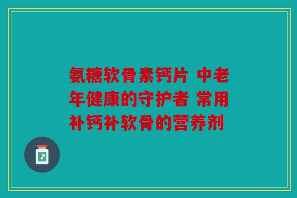 氨糖软骨素钙片 中老年健康的守护者 常用补钙补软骨的营养剂