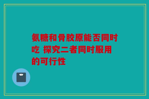 氨糖和骨胶原能否同时吃 探究二者同时服用的可行性