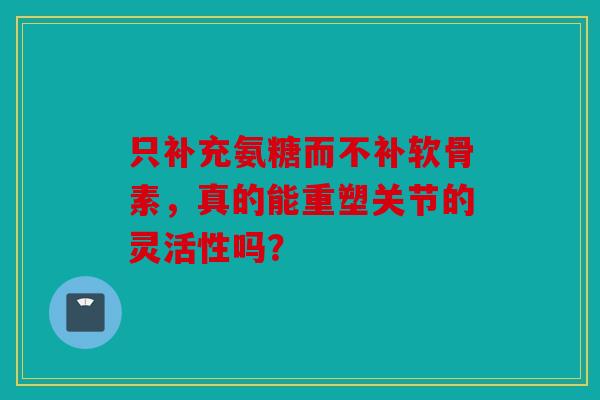 只补充氨糖而不补软骨素，真的能重塑关节的灵活性吗？