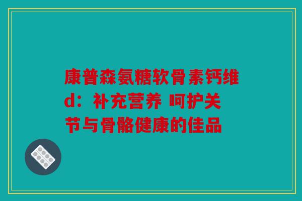 康普森氨糖软骨素钙维d：补充营养 呵护关节与骨骼健康的佳品