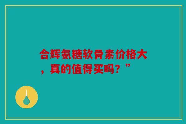 合辉氨糖软骨素价格大，真的值得买吗？”