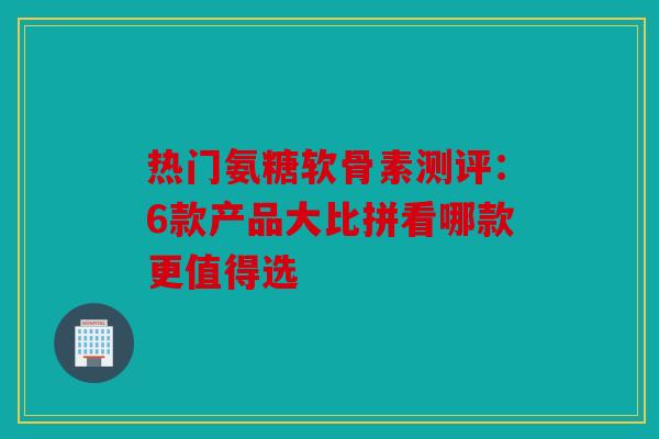 热门氨糖软骨素测评：6款产品大比拼看哪款更值得选