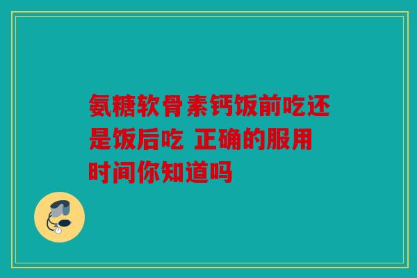 氨糖软骨素钙饭前吃还是饭后吃 正确的服用时间你知道吗