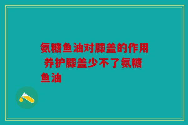 氨糖鱼油对膝盖的作用 养护膝盖少不了氨糖鱼油