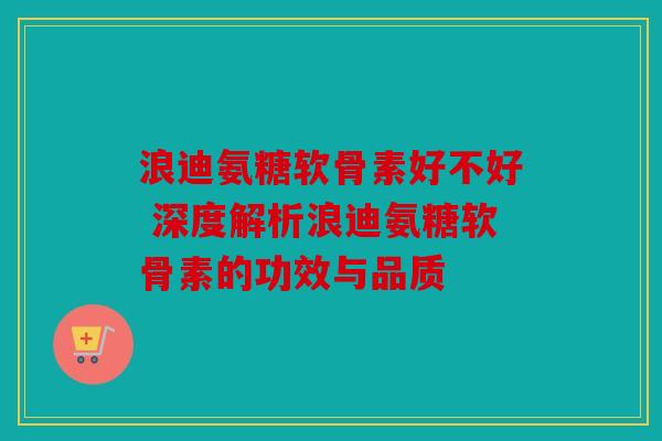 浪迪氨糖软骨素好不好 深度解析浪迪氨糖软骨素的功效与品质