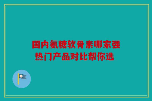 国内氨糖软骨素哪家强 热门产品对比帮你选