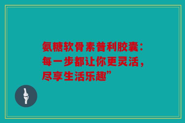 氨糖软骨素普利胶囊：每一步都让你更灵活，尽享生活乐趣”