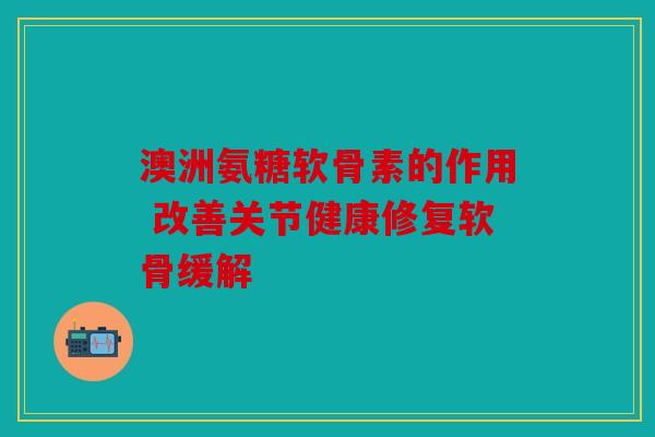 澳洲氨糖软骨素的作用 改善关节健康修复软骨缓解