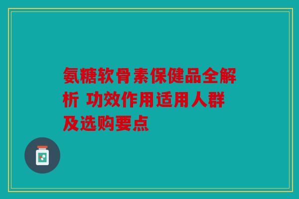 氨糖软骨素保健品全解析 功效作用适用人群及选购要点