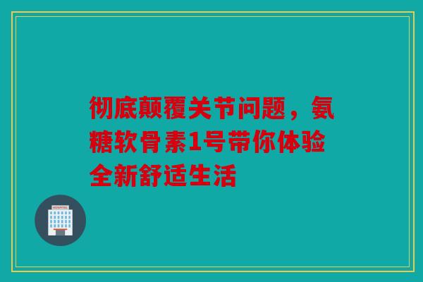彻底颠覆关节问题，氨糖软骨素1号带你体验全新舒适生活