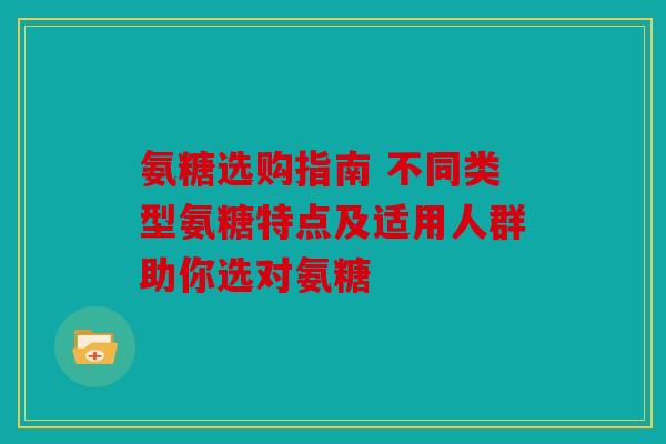 氨糖选购指南 不同类型氨糖特点及适用人群助你选对氨糖