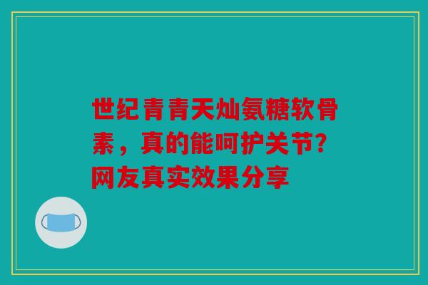 世纪青青天灿氨糖软骨素，真的能呵护关节？网友真实效果分享