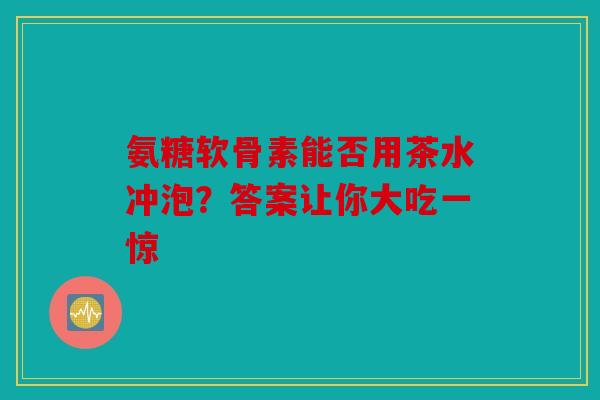 氨糖软骨素能否用茶水冲泡？答案让你大吃一惊