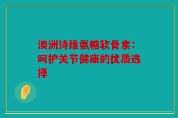 澳洲诗维氨糖软骨素：呵护关节健康的优质选择