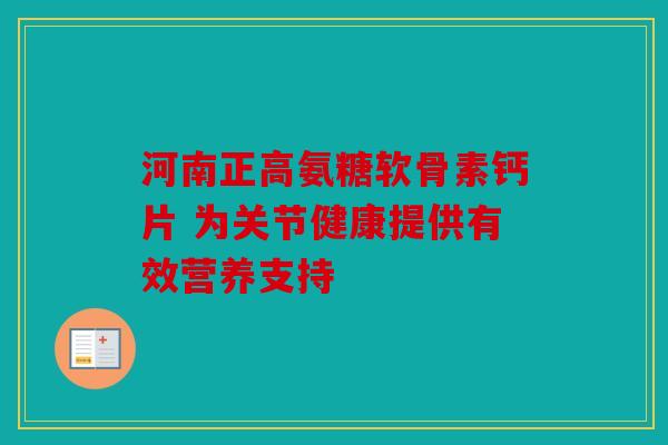 河南正高氨糖软骨素钙片 为关节健康提供有效营养支持