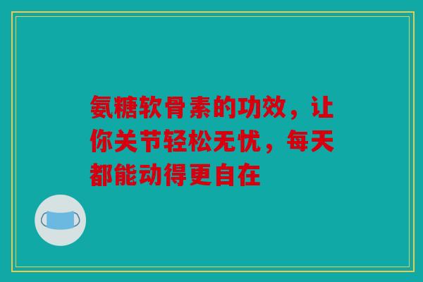 氨糖软骨素的功效，让你关节轻松无忧，每天都能动得更自在