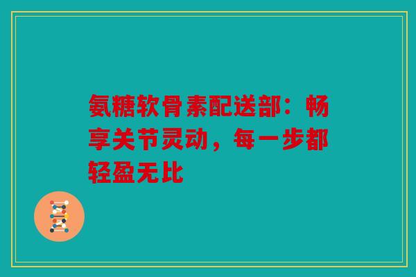 氨糖软骨素配送部：畅享关节灵动，每一步都轻盈无比